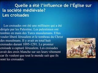    Quelle a été l’influence de l’Église sur
la société médiévale?
Les croisades
Les croisades ont été une millitaire qui a été
dirigée par les Palestine. Les palestinien ont
tombée en main des Turcs musulamans. Elles
vouler liberé Jérusalem et le tombeau du Christ
des musulmans. Il y avait en total huit
croisades durant 1095-1291. Le promier
croisade a capturé Jérusalem. Les croisades
avait des croix blanche sur ses leurs vêtement
car ils veulent que tout le monde sait que ils
sont les croisades.
 