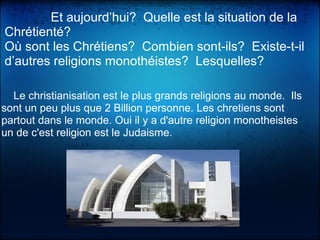              Et aujourd’hui?  Quelle est la situation de la 
Chrétienté?
Où sont les Chrétiens?  Combien sont-ils?  Existe-t-il 
d’autres religions monothéistes?  Lesquelles?
    Le christianisation est le plus grands religions au monde.  Ils 
sont un peu plus que 2 Billion personne. Les chretiens sont 
partout dans le monde. Oui il y a d'autre religion monotheistes 
un de c'est religion est le Judaisme.
 