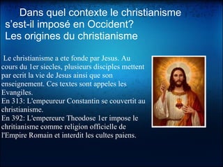      Dans quel contexte le christianisme 
s’est-il imposé en Occident?
Les origines du christianisme
Le christianisme a ete fonde par Jesus. Au
cours du 1er siecles, plusieurs disciples mettent
par ecrit la vie de Jesus ainsi que son
enseignement. Ces textes sont appeles les
Evangiles.
En 313: L'empeureur Constantin se couvertit au
christianisme.
En 392: L'empereure Theodose 1er impose le
chritianisme comme religion officielle de
l'Empire Romain et interdit les cultes paiens.
 