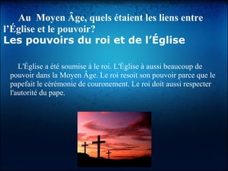 Au Moyen Âge, quels étaient les liens entre
l’Église et le pouvoir?
Les pouvoirs du roi et de l’Église
L'Église a été soumise à le roi. L'Église à aussi beaucoup de
pouvoir dans la Moyen Âge. Le roi resoit son pouvoir parce que le
papefait le cérémonie de couronement. Le roi doit aussi respecter
l'autorité du pape.
 