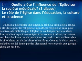 1-      Quelle a été l’influence de l’Église sur
la société médiévale? (3 diapos)
Le rôle de l’Église dans l’éducation, la culture
et la science
L'Église a juste utilisé une langue, le latin. Le latin a été le langue
a été utilisé pour les religieux et des offices religieux et aussi pour
des livres du bibliothèque. L'Église ne voulait pas que les enfants
lisait des livres que ils n'enseignent pas comme ils disait que la terre
est plat et les livres ont dit que la terre est ronde. Juste les livres dans
la biliothèque ont dit des chose scientifique. Comme ils disait que les
maladies ont été donné par des dieu quand le science dit que quelque
chose est pas bon.
 