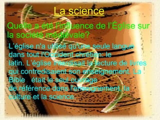 Quelle a été l'influence de l’Église sur la société médiévale? La science L’église n'a utilisé qu'une seule langue dans tout l'Occident chrétien: le latin. L’église interdisait la lecture de livres qui contredisaient son enseignement. La Bible   était le seul ouvrage de référence dans l'enseignement, la culture et la science. 