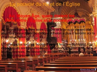     Au  Moyen Âge, quels étaient les liens entre l’Église et le pouvoir? Au Moyen âge les liens entre l`Église et le pouvoir étaient une structure hiérarchisée où chaque échelon a plus d`autorité sur la plus bas échelon. L`Église inclus tous les hommes et des femmes du Moyen Âge depuis qu`ils sont nés depuis qu`il est mort. L`église leurs dicte leurs croyances, les devoirs, et institue des sacrements et fixe les fêtes religieuses qui rythment la vie dans les villes comme dans les villages.   Le pouvoir du roi et de l`Église  