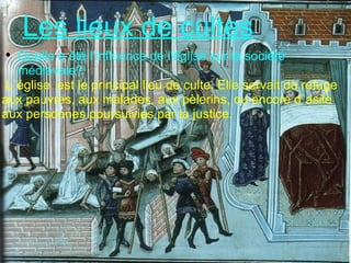 Les lieux de cultes Quelle a été l'influence de l'église sur la société médiévale?   L`église  est le principal lieu de culte. Elle servait de refuge aux pauvres, aux malades, aux pèlerins, ou encore d`asile aux personnes poursuivies par la justice. 