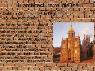 L`architecture Religieuse L`architecture religieuse Quelle a été l`influence de l`Église sur la  société   médiévale ? Les églises, cathédrales, abbayes et monastères étaient construits dans le style roman ou le style gothique. ce sont les deux principaux styles artistiques dans les bâtiments religieux de l'occident médiéval. Certains édifices ont emprunte aux deux styles; cependant, l'art roman est avant tout l'art des eglises et l'art gothique, celui des cathédrales. 