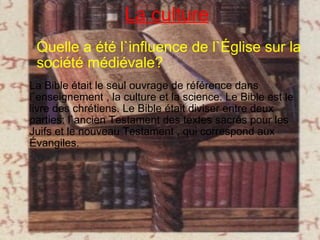 Quelle a été l`influence de l`Église sur la société médiévale? La Bible était le seul ouvrage de référence dans l`enseignement , la culture et la science. Le Bible est le livre des chrétiens. Le Bible était diviser entre deux parties: l`ancien Testament des textes sacrés pour les Juifs et le nouveau Testament , qui correspond aux Évangiles.  La culture 