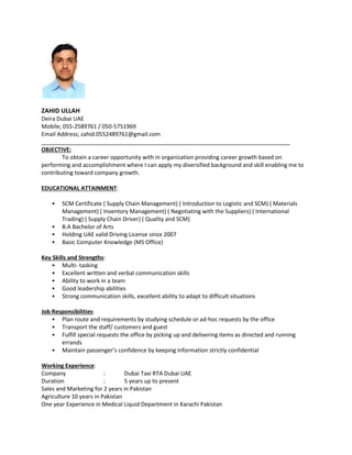 ZAHID ULLAH
Deira Dubai UAE
Mobile; 055-2589761 / 050-5751969
Email Address; zahid.0552489761@gmail.com
OBJECTIVE:
To obtain a career opportunity with in organization providing career growth based on
performing and accomplishment where I can apply my diversified background and skill enabling me to
contributing toward company growth.
EDUCATIONAL ATTAINMENT:
• SCM Certificate ( Supply Chain Management) ( Introduction to Logistic and SCM) ( Materials
Management) ( Inventory Management) ( Negotiating with the Suppliers) ( International
Trading) ( Supply Chain Driver) ( Quality and SCM)
• B.A Bachelor of Arts
• Holding UAE valid Driving License since 2007
• Basic Computer Knowledge (MS Office)
Key Skills and Strengths:
• Multi- tasking
• Excellent written and verbal communication skills
• Ability to work in a team
• Good leadership abilities
• Strong communication skills, excellent ability to adapt to difficult situations
Job Responsibilities:
• Plan route and requirements by studying schedule or ad-hoc requests by the office
• Transport the staff/ customers and guest
• Fulfill special requests the office by picking up and delivering items as directed and running
errands
• Maintain passenger’s confidence by keeping information strictly confidential
Working Experience:
Company : Dubai Taxi RTA Dubai UAE
Duration : 5 years up to present
Sales and Marketing for 2 years in Pakistan
Agriculture 10 years in Pakistan
One year Experience in Medical Liquid Department in Karachi Pakistan
 
