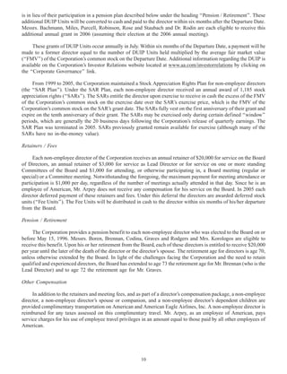 is in lieu of their participation in a pension plan described below under the heading ‘‘Pension / Retirement’’. These
additional DUIP Units will be converted to cash and paid to the director within six months after the Departure Date.
Messrs. Bachmann, Miles, Purcell, Robinson, Rose and Staubach and Dr. Rodin are each eligible to receive this
additional annual grant in 2006 (assuming their election at the 2006 annual meeting).
These grants of DUIP Units occur annually in July. Within six months of the Departure Date, a payment will be
made to a former director equal to the number of DUIP Units held multiplied by the average fair market value
(‘‘FMV’’) of the Corporation’s common stock on the Departure Date. Additional information regarding the DUIP is
available on the Corporation’s Investor Relations website located at www.aa.com/investorrelations by clicking on
the ‘‘Corporate Governance’’ link.
From 1999 to 2005, the Corporation maintained a Stock Appreciation Rights Plan for non-employee directors
(the ‘‘SAR Plan’’). Under the SAR Plan, each non-employee director received an annual award of 1,185 stock
appreciation rights (‘‘SARs’’). The SARs entitle the director upon exercise to receive in cash the excess of the FMV
of the Corporation’s common stock on the exercise date over the SAR’s exercise price, which is the FMV of the
Corporation’s common stock on the SAR’s grant date. The SARs fully vest on the first anniversary of their grant and
expire on the tenth anniversary of their grant. The SARs may be exercised only during certain defined ‘‘window’’
periods, which are generally the 20 business days following the Corporation’s release of quarterly earnings. The
SAR Plan was terminated in 2005. SARs previously granted remain available for exercise (although many of the
SARs have no in-the-money value).
Retainers / Fees
Each non-employee director of the Corporation receives an annual retainer of $20,000 for service on the Board
of Directors, an annual retainer of $3,000 for service as Lead Director or for service on one or more standing
Committees of the Board and $1,000 for attending, or otherwise participating in, a Board meeting (regular or
special) or a Committee meeting. Notwithstanding the foregoing, the maximum payment for meeting attendance or
participation is $1,000 per day, regardless of the number of meetings actually attended in that day. Since he is an
employee of American, Mr. Arpey does not receive any compensation for his service on the Board. In 2005 each
director deferred payment of these retainers and fees. Under this deferral the directors are awarded deferred stock
units (‘‘Fee Units’’). The Fee Units will be distributed in cash to the director within six months of his/her departure
from the Board.
Pension / Retirement
The Corporation provides a pension benefit to each non-employee director who was elected to the Board on or
before May 15, 1996. Messrs. Boren, Brennan, Codina, Graves and Rodgers and Mrs. Korologos are eligible to
receive this benefit. Upon his or her retirement from the Board, each of these directors is entitled to receive $20,000
per year until the later of the death of the director or the director’s spouse. The retirement age for directors is age 70,
unless otherwise extended by the Board. In light of the challenges facing the Corporation and the need to retain
qualified and experienced directors, the Board has extended to age 73 the retirement age for Mr. Brennan (who is the
Lead Director) and to age 72 the retirement age for Mr. Graves.
Other Compensation
In addition to the retainers and meeting fees, and as part of a director’s compensation package, a non-employee
director, a non-employee director’s spouse or companion, and a non-employee director’s dependent children are
provided complimentary transportation on American and American Eagle Airlines, Inc. A non-employee director is
reimbursed for any taxes assessed on this complimentary travel. Mr. Arpey, as an employee of American, pays
service charges for his use of employee travel privileges in an amount equal to those paid by all other employees of
American.
10
 