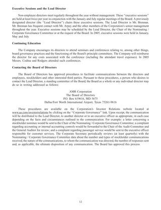 Executive Sessions and the Lead Director
Non-employee directors meet regularly throughout the year without management. These ‘‘executive sessions’’
are held at least twice per year in conjunction with the January and July regular meetings of the Board. A previously
designated director (the ‘‘Lead Director’’) chairs these executive sessions. The Lead Director is Mr. Brennan.
Mr. Brennan has frequent contact with Mr. Arpey and the other members of the Corporation’s senior management
throughout the year. Executive sessions may be scheduled by the Lead Director, the Chair of the Nominating /
Corporate Governance Committee or at the request of the Board. In 2005, executive sessions were held in January,
May and July.
Continuing Education
The Company encourages its directors to attend seminars and conferences relating to, among other things,
board governance practices and the functioning of the Board’s principle committees. The Company will reimburse
the director for any costs associated with the conference (including the attendant travel expenses). In 2005
Messrs. Codina and Rodgers attended such conferences.
Contacting the Board of Directors
The Board of Directors has approved procedures to facilitate communications between the directors and
employees, stockholders and other interested third parties. Pursuant to these procedures, a person who desires to
contact the Lead Director, a standing committee of the Board, the Board as a whole or any individual director may
do so in writing addressed as follows:
AMR Corporation
The Board of Directors
P.O. Box 619616, MD 5675
Dallas/Fort Worth International Airport, Texas 75261-9616
These procedures are available on the Corporation’s Investor Relations website located at
www.aa.com/investorrelations by clicking on the ‘‘Corporate Governance’’ link. Upon receipt, the communication
will be distributed to the Lead Director, to another director or to an executive officer as appropriate, in each case
depending on the facts and circumstances outlined in the communication. For example: a letter concerning a
stockholder nominee would be sent to the Chair of the Nominating / Corporate Governance Committee; a complaint
regarding accounting or internal accounting controls would be forwarded to the Chair of the Audit Committee and
the General Auditor for review; and a complaint regarding passenger service would be sent to the executive officer
responsible for customer services. The Corporate Secretary periodically reviews (at least quarterly) with the
Nominating / Corporate Governance Committee data about the number and types of stockholder communications
received, the nature of the communications, to whom the communication was directed, the number of responses sent
and, as applicable, the ultimate disposition of any communication. The Board has approved this process.
12
 