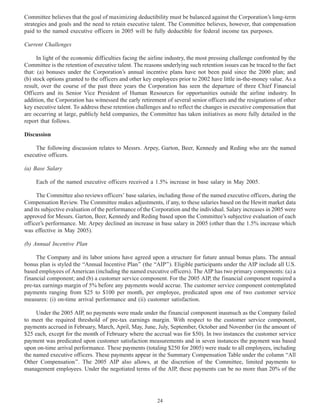 Committee believes that the goal of maximizing deductibility must be balanced against the Corporation’s long-term
strategies and goals and the need to retain executive talent. The Committee believes, however, that compensation
paid to the named executive officers in 2005 will be fully deductible for federal income tax purposes.
Current Challenges
In light of the economic difficulties facing the airline industry, the most pressing challenge confronted by the
Committee is the retention of executive talent. The reasons underlying such retention issues can be traced to the fact
that: (a) bonuses under the Corporation’s annual incentive plans have not been paid since the 2000 plan; and
(b) stock options granted to the officers and other key employees prior to 2002 have little in-the-money value. As a
result, over the course of the past three years the Corporation has seen the departure of three Chief Financial
Officers and its Senior Vice President of Human Resources for opportunities outside the airline industry. In
addition, the Corporation has witnessed the early retirement of several senior officers and the resignations of other
key executive talent. To address these retention challenges and to reflect the changes in executive compensation that
are occurring at large, publicly held companies, the Committee has taken initiatives as more fully detailed in the
report that follows.
Discussion
The following discussion relates to Messrs. Arpey, Garton, Beer, Kennedy and Reding who are the named
executive officers.
(a) Base Salary
Each of the named executive officers received a 1.5% increase in base salary in May 2005.
The Committee also reviews officers’ base salaries, including those of the named executive officers, during the
Compensation Review. The Committee makes adjustments, if any, to these salaries based on the Hewitt market data
and its subjective evaluation of the performance of the Corporation and the individual. Salary increases in 2005 were
approved for Messrs. Garton, Beer, Kennedy and Reding based upon the Committee’s subjective evaluation of each
officer’s performance. Mr. Arpey declined an increase in base salary in 2005 (other than the 1.5% increase which
was effective in May 2005).
(b) Annual Incentive Plan
The Company and its labor unions have agreed upon a structure for future annual bonus plans. The annual
bonus plan is styled the ‘‘Annual Incentive Plan’’ (the ‘‘AIP’’). Eligible participants under the AIP include all U.S.
based employees of American (including the named executive officers). The AIP has two primary components: (a) a
financial component; and (b) a customer service component. For the 2005 AIP, the financial component required a
pre-tax earnings margin of 5% before any payments would accrue. The customer service component contemplated
payments ranging from $25 to $100 per month, per employee, predicated upon one of two customer service
measures: (i) on-time arrival performance and (ii) customer satisfaction.
Under the 2005 AIP, no payments were made under the financial component inasmuch as the Company failed
to meet the required threshold of pre-tax earnings margin. With respect to the customer service component,
payments accrued in February, March, April, May, June, July, September, October and November (in the amount of
$25 each, except for the month of February where the accrual was for $50). In two instances the customer service
payment was predicated upon customer satisfaction measurements and in seven instances the payment was based
upon on-time arrival performance. These payments (totaling $250 for 2005) were made to all employees, including
the named executive officers. These payments appear in the Summary Compensation Table under the column ‘‘All
Other Compensation’’. The 2005 AIP also allows, at the discretion of the Committee, limited payments to
management employees. Under the negotiated terms of the AIP, these payments can be no more than 20% of the
24
 