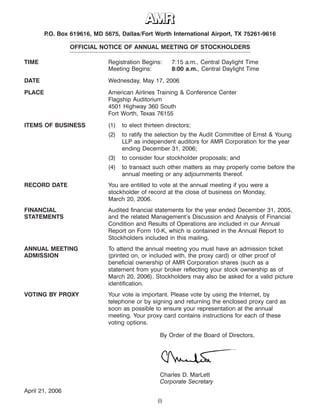 8APR200523192278
19APR200421295502
P.O. Box 619616, MD 5675, Dallas/Fort Worth International Airport, TX 75261-9616
OFFICIAL NOTICE OF ANNUAL MEETING OF STOCKHOLDERS
TIME Registration Begins: 7:15 a.m., Central Daylight Time
Meeting Begins: 8:00 a.m., Central Daylight Time
DATE Wednesday, May 17, 2006
PLACE American Airlines Training & Conference Center
Flagship Auditorium
4501 Highway 360 South
Fort Worth, Texas 76155
ITEMS OF BUSINESS (1) to elect thirteen directors;
(2) to ratify the selection by the Audit Committee of Ernst & Young
LLP as independent auditors for AMR Corporation for the year
ending December 31, 2006;
(3) to consider four stockholder proposals; and
(4) to transact such other matters as may properly come before the
annual meeting or any adjournments thereof.
RECORD DATE You are entitled to vote at the annual meeting if you were a
stockholder of record at the close of business on Monday,
March 20, 2006.
FINANCIAL Audited financial statements for the year ended December 31, 2005,
STATEMENTS and the related Management’s Discussion and Analysis of Financial
Condition and Results of Operations are included in our Annual
Report on Form 10-K, which is contained in the Annual Report to
Stockholders included in this mailing.
ANNUAL MEETING To attend the annual meeting you must have an admission ticket
ADMISSION (printed on, or included with, the proxy card) or other proof of
beneficial ownership of AMR Corporation shares (such as a
statement from your broker reflecting your stock ownership as of
March 20, 2006). Stockholders may also be asked for a valid picture
identification.
VOTING BY PROXY Your vote is important. Please vote by using the Internet, by
telephone or by signing and returning the enclosed proxy card as
soon as possible to ensure your representation at the annual
meeting. Your proxy card contains instructions for each of these
voting options.
By Order of the Board of Directors,
Charles D. MarLett
Corporate Secretary
April 21, 2006
(i)
 