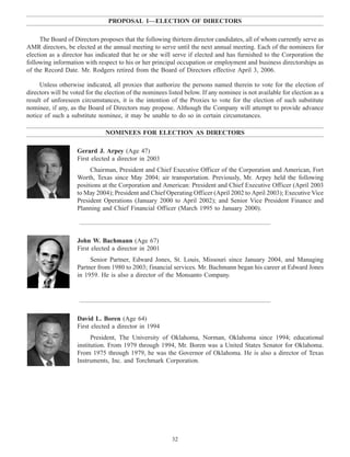 13APR200420560839
13APR200420562521
13APR200420553434
PROPOSAL 1—ELECTION OF DIRECTORS
The Board of Directors proposes that the following thirteen director candidates, all of whom currently serve as
AMR directors, be elected at the annual meeting to serve until the next annual meeting. Each of the nominees for
election as a director has indicated that he or she will serve if elected and has furnished to the Corporation the
following information with respect to his or her principal occupation or employment and business directorships as
of the Record Date. Mr. Rodgers retired from the Board of Directors effective April 3, 2006.
Unless otherwise indicated, all proxies that authorize the persons named therein to vote for the election of
directors will be voted for the election of the nominees listed below. If any nominee is not available for election as a
result of unforeseen circumstances, it is the intention of the Proxies to vote for the election of such substitute
nominee, if any, as the Board of Directors may propose. Although the Company will attempt to provide advance
notice of such a substitute nominee, it may be unable to do so in certain circumstances.
NOMINEES FOR ELECTION AS DIRECTORS
Gerard J. Arpey (Age 47)
First elected a director in 2003
Chairman, President and Chief Executive Officer of the Corporation and American, Fort
Worth, Texas since May 2004; air transportation. Previously, Mr. Arpey held the following
positions at the Corporation and American: President and Chief Executive Officer (April 2003
to May 2004); President and Chief Operating Officer (April 2002 to April 2003); Executive Vice
President Operations (January 2000 to April 2002); and Senior Vice President Finance and
Planning and Chief Financial Officer (March 1995 to January 2000).
John W. Bachmann (Age 67)
First elected a director in 2001
Senior Partner, Edward Jones, St. Louis, Missouri since January 2004, and Managing
Partner from 1980 to 2003; financial services. Mr. Bachmann began his career at Edward Jones
in 1959. He is also a director of the Monsanto Company.
David L. Boren (Age 64)
First elected a director in 1994
President, The University of Oklahoma, Norman, Oklahoma since 1994; educational
institution. From 1979 through 1994, Mr. Boren was a United States Senator for Oklahoma.
From 1975 through 1979, he was the Governor of Oklahoma. He is also a director of Texas
Instruments, Inc. and Torchmark Corporation.
32
 