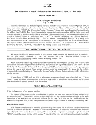 8APR200523192278
P.O. Box 619616, MD 5675, Dallas/Fort Worth International Airport, TX 75261-9616
PROXY STATEMENT
Annual Meeting Of Stockholders
May 17, 2006
This Proxy Statement and the form of proxy are being mailed to stockholders on or around April 21, 2006, in
connection with a solicitation of proxies by the Board of Directors (the ‘‘Board of Directors’’ or the ‘‘Board’’) of
AMR Corporation (‘‘AMR’’, the ‘‘Corporation’’ or the ‘‘Company’’) for use at the annual meeting of stockholders to
be held on May 17, 2006. This Proxy Statement also includes information regarding AMR’s wholly-owned and
principal subsidiary, American Airlines, Inc. (‘‘American’’). The annual meeting of stockholders will be held at the
American Airlines Training & Conference Center (‘‘AATCC’’), Flagship Auditorium, 4501 Highway 360 South,
Fort Worth, Texas 76155, on Wednesday, May 17, 2006, at 8:00 a.m., Central Daylight Time (‘‘CDT’’). A map of the
area and directions to AATCC can be found on the back cover of this Proxy Statement and on the admission ticket.
The physical address of the Corporation’s principal executive offices is AMR Corporation, 4333 Amon Carter
Boulevard, MD 5675, Fort Worth, Texas 76155; the mailing address is set forth above.
ELECTRONIC DELIVERY OF PROXY DOCUMENTS
AMR’s official Notice of Annual Meeting of Stockholders, Proxy Statement and Annual Report on Form 10-K
for the year ended December 31, 2005 are available on AMR’s Internet website located at
www.aa.com/investorrelations by clicking on the ‘‘Company Reports’’ link.
As an alternative to receiving printed copies of these materials in future years, you may elect to receive and
access future annual meeting materials electronically. If your shares are registered directly in your name (‘‘Record
Holder’’) with American Stock Transfer & Trust Company (‘‘AST’’), our stock registrar and transfer agent, you can
choose to receive and access future annual meeting materials electronically by going to the website
www.amstock.com and clicking on ‘‘Shareholder Services’’ or by following the instructions provided when voting
via the Internet.
If your shares of AMR stock are held in a brokerage account or through some other third party (‘‘Street
Name’’), please refer to the information provided by your bank, broker or nominee for instructions on how to elect to
view future annual meeting materials over the Internet.
ABOUT THE ANNUAL MEETING
What is the purpose of the annual meeting?
The purpose of the annual meeting of stockholders is to allow you to act upon matters which are outlined in the
accompanying notice. These matters include the election of directors, the ratification of the selection by the Audit
Committee of the Corporation’s independent auditors for the 2006 fiscal year and the consideration of four
stockholder proposals. Also, AMR’s management will report on the performance of the Corporation during 2005.
How are votes counted?
With respect to the election of directors, you either may vote ‘‘FOR’’ all or less than all of the nominated
directors or your vote may be ‘‘WITHHELD’’ as to one or more of them. The nominated directors will be elected by
a plurality of the votes cast at the annual meeting. This means that the 13 persons receiving the highest number of
‘‘FOR’’ votes at the annual meeting will be elected. A majority of the votes cast at the annual meeting is required to
1
 