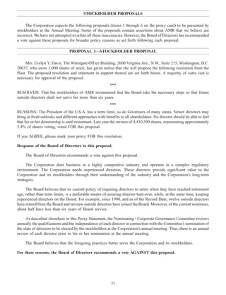 STOCKHOLDER PROPOSALS
The Corporation expects the following proposals (items 3 through 6 on the proxy card) to be presented by
stockholders at the Annual Meeting. Some of the proposals contain assertions about AMR that we believe are
incorrect. We have not attempted to refute all these inaccuracies. However, the Board of Directors has recommended
a vote against these proposals for broader policy reasons as set forth following each proposal.
PROPOSAL 3—STOCKHOLDER PROPOSAL
Mrs. Evelyn Y. Davis, The Watergate Office Building, 2600 Virginia Ave., N.W., Suite 215, Washington, D.C.
20037, who owns 1,000 shares of stock, has given notice that she will propose the following resolution from the
floor. The proposed resolution and statement in support thereof are set forth below. A majority of votes cast is
necessary for approval of the proposal.
***
RESOLVED: That the stockholders of AMR recommend that the Board take the necessary steps so that future
outside directors shall not serve for more than six years.
***
REASONS: The President of the U.S.A. has a term limit, so do Governors of many states. Newer directors may
bring in fresh outlooks and different approaches with benefits to all shareholders. No director should be able to feel
that his or her directorship is until retirement. Last year the owners of 4,410,390 shares, representing approximately
5.4% of shares voting, voted FOR this proposal.
If you AGREE, please mark your proxy FOR this resolution.
Response of the Board of Directors to this proposal.
The Board of Directors recommends a vote against this proposal.
The Corporation does business in a highly competitive industry and operates in a complex regulatory
environment. The Corporation needs experienced directors. These directors provide significant value to the
Corporation and its stockholders through their understanding of the industry and the Corporation’s long-term
strategies.
The Board believes that its current policy of requiring directors to retire when they have reached retirement
age, rather than term limits, is a preferable means of assuring director turn-over, while, at the same time, keeping
experienced directors on the Board. For example, since 1990, and as of the Record Date, twelve outside directors
have retired from the Board and ten new outside directors have joined the Board. Moreover, of the current nominees,
about half have less than six years of Board service.
As described elsewhere in this Proxy Statement, the Nominating / Corporate Governance Committee reviews
annually the qualifications and the independence of each director in connection with the Committee’s nomination of
the slate of directors to be elected by the stockholders at the Corporation’s annual meeting. Thus, there is an annual
review of each director prior to his or her nomination at the annual meeting.
The Board believes that the foregoing practices better serve the Corporation and its stockholders.
For these reasons, the Board of Directors recommends a vote AGAINST this proposal.
37
 