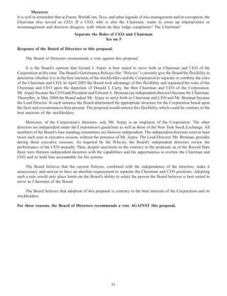 Moreover
It is well to remember that at Enron, WorldCom, Tyco, and other legends of mis-management and/or corruption, the
Chairman also served as CEO. If a CEO, who is also the Chairman, wants to cover up improprieties or
mismanagement and directors disagree, with whom do they lodge complaints? The Chairman?
Separate the Roles of CEO and Chairman
Yes on 5
Response of the Board of Directors to this proposal.
The Board of Directors recommends a vote against this proposal.
It is the Board’s opinion that Gerard J. Arpey is best suited to serve both as Chairman and CEO of the
Corporation at this time. The Board’s Governance Policies (the ‘‘Policies’’) currently give the Board the flexibility to
determine whether it is in the best interests of the stockholders and the Corporation to separate or combine the roles
of the Chairman and CEO. In April 2003 the Board took advantage of this flexibility and separated the roles of the
Chairman and CEO upon the departure of Donald J. Carty, the then Chairman and CEO of the Corporation.
Mr. Arpey became the CEO and President and Edward A. Brennan (an independent director) became the Chairman.
Thereafter, in May 2004 the Board asked Mr. Arpey to serve both as Chairman and CEO and Mr. Brennan became
the Lead Director. In each instance the Board determined the appropriate structure for the Corporation based upon
the facts and circumstances then present. The proposal would remove this flexibility, which could be contrary to the
best interests of the stockholders.
Moreover, of the Corporation’s directors, only Mr. Arpey is an employee of the Corporation. The other
directors are independent under the Corporation’s guidelines as well as those of the New York Stock Exchange. All
members of the Board’s four standing committees are likewise independent. The independent directors meet at least
twice each year in executive session, without the presence of Mr. Arpey. The Lead Director, Mr. Brennan, presides
during these executive sessions. As required by the Policies, the Board’s independent directors review the
performance of the CEO annually. Thus, despite assertions to the contrary in the proposal, as of the Record Date
there were thirteen independent directors with the capabilities and the opportunities to oversee the Chairman and
CEO and to hold him accountable for his actions.
The Board believes that the current Policies, combined with the independence of the directors, make it
unnecessary and unwise to have an absolute requirement to separate the Chairman and CEO positions. Adopting
such a rule would only place limits on the Board’s ability to select the person the Board believes is best suited to
serve as Chairman of the Board.
The Board believes that adoption of this proposal is contrary to the best interests of the Corporation and its
stockholders.
For these reasons, the Board of Directors recommends a vote AGAINST this proposal.
41
 