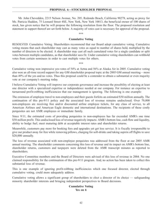 PROPOSAL 6—STOCKHOLDER PROPOSAL
Mr. John Chevedden, 2215 Nelson Avenue, No. 205, Redondo Beach, California 90278, acting as proxy for
Ms. Patricia Haddon, 75 Leonard Street 4SE, New York, New York 10013, the beneficial owner of 100 shares of
stock, has given notice that he will propose the following resolution from the floor. The proposed resolution and
statement in support thereof are set forth below. A majority of votes cast is necessary for approval of the proposal.
***
Cumulative Voting
RESOLVED: Cumulative Voting. Shareholders recommend that our Board adopt cumulative voting. Cumulative
voting means that each shareholder may cast as many votes as equal to number of shares held, multiplied by the
number of directors to be elected. A shareholder may cast all such cumulated votes for a single candidate or split
votes between multiple candidates, as that shareholder sees fit. Under cumulative voting shareholders can withhold
votes from certain nominees in order to cast multiple votes for others.
***
Cumulative voting won impressive yes-votes of 54% at Aetna and 56% at Alaska Air in 2005. Cumulative voting
also won an all-time record support for any GM shareholder proposal topic at the 2005 GM annual meeting – more
than 49% of the yes and no votes. Thus this proposal could be a contender to obtain a substantial or even majority
vote at our company’s meeting today.
I believe Cumulative Voting will improve our corporate governance and increase the possibility of electing at least
one director with a specialized expertise or independence needed at our company. For instance an expertise to
turnaround profit-robbing inefficiencies that our management is ignoring. The following is one example:
The extension of employee travel to non-employees and their guests forfeits an estimated $50 million annually. The
continuation of this pre-9/11 policy and the associated loss of revenue remains undisclosed. Over 70,000
non-employees are receiving free and/or discounted airline employee tickets, for any class of service, to all
American Airlines and American Eagle domestic and international destinations. The recipients of these costly
perquisites are not AMR employees or immediate family.
Since 9/11, the estimated costs of providing perquisites to non-employees has far exceeded AMR’s one time
$58 million profit. This undisclosed loss of revenue negatively impacts: AMR’s bottom line, cash flow and liquidity,
ability to hedge fuel, meet maturing debt at acceptable interest rates and shareholder returns.
Meanwhile, customers pay more for booking fees and upgrades yet get less service. It is fiscally irresponsible to
give our product away for free while removing pillows, charging for soft-drinks and taking aspirin off flights to save
$20,000 annually.
The loss of revenue associated with non-employee perquisites was addressed from the floor at our 2005 AMR
annual meeting. The shareholder comments concerning this loss of revenue and its impact on AMR’s bottom line,
shareholder returns, customers and taxpayers were deleted from the AMR transcript minutes as reported to
shareholders.
Executive Committee members and the Board of Directors were advised of this loss of revenue in 2004. No one
claimed responsibility for the continuation of this pre-9/11 program. And, no action has been taken to collect this
substantial loss of revenue.
This is one example of ignoring profit-robbing inefficiencies which one focused director, elected through
cumulative voting, could more adequately address.
Cumulative voting allows a significant group of shareholders to elect a director of its choice — safeguarding
minority shareholder interests and bringing independent perspectives to Board decisions.
Cumulative Voting
Yes on 6
42
 