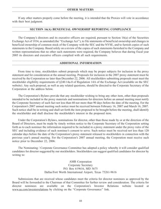 OTHER MATTERS
If any other matters properly come before the meeting, it is intended that the Proxies will vote in accordance
with their best judgment.
SECTION 16(A) BENEFICIAL OWNERSHIP REPORTING COMPLIANCE
The Company’s directors and its executive officers are required, pursuant to Section 16(a) of the Securities
Exchange Act of 1934, as amended (the ‘‘Exchange Act’’), to file statements of beneficial ownership and changes in
beneficial ownership of common stock of the Company with the SEC and the NYSE, and to furnish copies of such
statements to the Company. Based solely on a review of the copies of such statements furnished to the Company and
written representations that no other such statements were required, the Company believes that during fiscal year
2005 its directors and executive officers complied with all such requirements.
ADDITIONAL INFORMATION
From time to time, stockholders submit proposals which may be proper subjects for inclusion in the proxy
statement and for consideration at the annual meeting. Proposals for inclusion in the 2007 proxy statement must be
received by the Corporation no later than December 22, 2006. All stockholders submitting proposals must meet the
stockholder eligibility requirements of §240.14a-8 of Regulation 14A of the Exchange Act (available on the SEC
website). Any such proposal, as well as any related questions, should be directed to the Corporate Secretary of the
Corporation at the address below.
The Corporation’s Bylaws provide that any stockholder wishing to bring any other item, other than proposals
intended to be included in the proxy materials and nominations for directors before an annual meeting must notify
the Corporate Secretary of such fact not less than 60 nor more than 90 days before the date of the meeting. For the
Corporation’s 2007 annual meeting such notice must be received between February 16, 2007 and March 16, 2007.
Such notice shall be in writing and shall set forth the item proposed to be brought before the meeting, shall identify
the stockholder and shall disclose the stockholder’s interest in the proposed item.
Under the Corporation’s Bylaws, nominations for director, other than those made by or at the direction of the
Board of Directors, must be made by timely written notice to the Corporate Secretary of the Corporation setting
forth as to each nominee the information required to be included in a proxy statement under the proxy rules of the
SEC and including evidence of such nominee’s consent to serve. Such notice must be received not less than 120
calendar days before the date of the Corporation’s proxy statement released to stockholders in connection with the
previous year’s annual meeting. For the Corporation’s 2007 annual meeting, the Corporation must receive such
notice prior to December 22, 2006.
The Nominating / Corporate Governance Committee has adopted a policy whereby it will consider qualified
candidates for director suggested by our stockholders. Stockholders can suggest qualified candidates for director by
writing to:
AMR Corporation
Corporate Secretary
P.O. Box 619616, MD 5675
Dallas/Fort Worth International Airport, Texas 75261-9616
Submissions that are received whose candidates meet the criteria for director nominees as approved by the
Board will be forwarded to the Chairman of that Committee for further review and consideration. The criteria for
director nominees are available on the Corporation’s Investor Relations website located at
www.aa.com/investorrelations by clicking on the ‘‘Corporate Governance’’ link.
44
 