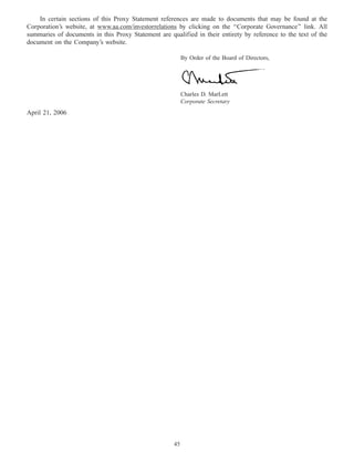19APR200421295502
In certain sections of this Proxy Statement references are made to documents that may be found at the
Corporation’s website, at www.aa.com/investorrelations by clicking on the ‘‘Corporate Governance’’ link. All
summaries of documents in this Proxy Statement are qualified in their entirety by reference to the text of the
document on the Company’s website.
By Order of the Board of Directors,
Charles D. MarLett
Corporate Secretary
April 21, 2006
45
 