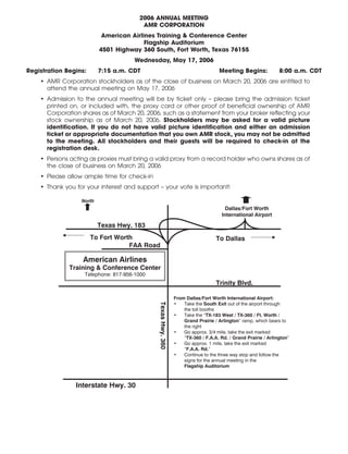 12APR200620353301
2006 ANNUAL MEETING
AMR CORPORATION
American Airlines Training & Conference Center
Flagship Auditorium
4501 Highway 360 South, Fort Worth, Texas 76155
Wednesday, May 17, 2006
Registration Begins: 7:15 a.m. CDT Meeting Begins: 8:00 a.m. CDT
• AMR Corporation stockholders as of the close of business on March 20, 2006 are entitled to
attend the annual meeting on May 17, 2006
• Admission to the annual meeting will be by ticket only – please bring the admission ticket
printed on, or included with, the proxy card or other proof of beneficial ownership of AMR
Corporation shares as of March 20, 2006, such as a statement from your broker reflecting your
stock ownership as of March 20, 2006. Stockholders may be asked for a valid picture
identification. If you do not have valid picture identification and either an admission
ticket or appropriate documentation that you own AMR stock, you may not be admitted
to the meeting. All stockholders and their guests will be required to check-in at the
registration desk.
• Persons acting as proxies must bring a valid proxy from a record holder who owns shares as of
the close of business on March 20, 2006
• Please allow ample time for check-in
• Thank you for your interest and support – your vote is important!
From Dallas/Fort Worth International Airport:
• Take the South Exit out of the airport through
the toll booths
• Take the “TX-183 West / TX-360 / Ft. Worth /
Grand Prairie / Arlington” ramp, which bears to
the right
• Go approx. 3/4 mile, take the exit marked
“TX-360 / F.A.A. Rd. / Grand Prairie / Arlington”
• Go approx. 1 mile, take the exit marked
“F.A.A. Rd.”
• Continue to the three way stop and follow the
signs for the annual meeting in the
Flagship Auditorium
North
Texas Hwy. 183
To Fort Worth
FAA Road
TexasHwy.360
American Airlines
Training & Conference Center
Telephone: 817-956-1000
Dallas/Fort Worth
International Airport
To Dallas
Trinity Blvd.
Interstate Hwy. 30
 