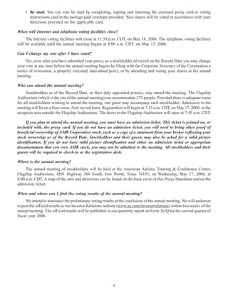 • By mail. You can vote by mail by completing, signing and returning the enclosed proxy card or voting
instructions card in the postage paid envelope provided. Your shares will be voted in accordance with your
directions provided on the applicable card.
When will Internet and telephone voting facilities close?
The Internet voting facilities will close at 11:59 p.m. CDT, on May 16, 2006. The telephone voting facilities
will be available until the annual meeting begins at 8:00 a.m. CDT, on May 17, 2006.
Can I change my vote after I have voted?
Yes, even after you have submitted your proxy, as a stockholder of record on the Record Date you may change
your vote at any time before the annual meeting begins by filing with the Corporate Secretary of the Corporation a
notice of revocation, a properly executed, later-dated proxy, or by attending and voting your shares at the annual
meeting.
Who can attend the annual meeting?
Stockholders as of the Record Date, or their duly appointed proxies, may attend the meeting. The Flagship
Auditorium (which is the site of the annual meeting) can accommodate 275 people. Provided there is adequate room
for all stockholders wishing to attend the meeting, one guest may accompany each stockholder. Admission to the
meeting will be on a first-come, first-served basis. Registration will begin at 7:15 a.m. CDT, on May 17, 2006, in the
reception area outside the Flagship Auditorium. The doors to the Flagship Auditorium will open at 7:45 a.m. CDT.
If you plan to attend the annual meeting, you must have an admission ticket. This ticket is printed on, or
included with, the proxy card. If you do not have an admission ticket, you will need to bring other proof of
beneficial ownership of AMR Corporation stock, such as a copy of a statement from your broker reflecting your
stock ownership as of the Record Date. Stockholders and their guests may also be asked for a valid picture
identification. If you do not have valid picture identification and either an admission ticket or appropriate
documentation that you own AMR stock, you may not be admitted to the meeting. All stockholders and their
guests will be required to check-in at the registration desk.
Where is the annual meeting?
The annual meeting of stockholders will be held at the American Airlines Training & Conference Center,
Flagship Auditorium, 4501 Highway 360 South, Fort Worth, Texas 76155, on Wednesday, May 17, 2006, at
8:00 a.m. CDT. A map of the area and directions can be found on the back cover of this Proxy Statement and on the
admission ticket.
When and where can I find the voting results of the annual meeting?
We intend to announce the preliminary voting results at the conclusion of the annual meeting. We will endeavor
to post the official results to our Investor Relations website (www.aa.com/investorrelations) within two weeks of the
annual meeting. The official results will be published in our quarterly report on Form 10-Q for the second quarter of
fiscal year 2006.
4
 