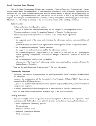Board Committee Roles; Charters
Each of the Audit, Compensation, Diversity and Nominating / Corporate Governance Committees has a charter
and the charter details the responsibilities of each committee. The charters for all the standing committees of the
Board are set forth on the Corporation’s Investor Relations website located at www.aa.com/investorrelations by
clicking on the ‘‘Corporate Governance’’ link. The charters are also available in print to any stockholder who so
requests. Such a request should be sent to the Corporate Secretary at the address set forth on page 44 of this Proxy
Statement. The following is a summary of the responsibilities of each of the standing committees.
Audit Committee
• Selects and retains the independent auditors
• Approves in advance the services rendered by, and the fees paid to, the independent auditors
• Monitors compliance with the Corporation’s Standards of Business Conduct program
• Periodically reviews the organization and structure of the Internal Audit department
• Reviews:
– the scope and results of the annual audit (including the independent auditors’ assessment of internal
controls)
– quarterly financial information with representatives of management and the independent auditors
– the Corporation’s consolidated financial statements
– the scope of non-audit services provided by the independent auditors
– the Corporation’s periodic filings (Form 10-K and Form 10-Qs) filed with the SEC, including the
section regarding Management’s Discussion and Analysis of Financial Condition and Results of
Operations
– the risk management policies of the Corporation
– other aspects of the Corporation’s relationship with the independent auditors, including a letter on the
independence of the auditors
Please see the Audit Committee Report on page 29 for more information.
Compensation Committee
• Formulates and approves the compensation and benefit programs for the officers of the Corporation and
its subsidiaries
• Approves the compensation of the Corporation’s Chief Executive Officer (‘‘CEO’’) based on an
evaluation of the CEO’s performance
• Approves and monitors the Corporation’s annual incentive program and its stock, stock-based and other
compensation programs
• Retains a compensation consultant to perform an annual review of executive compensation
Please see the Compensation Committee Report on page 23 for more information.
Diversity Committee
• Provides oversight, counsel and guidance to senior management at American, the Corporation’s other
subsidiaries and the Board on issues related to diversity and inclusion, including, but not limited to:
– Equal Employment Opportunity policies
– Hiring practices
– Employee retention issues
– Corporate procurement decisions
– Work environment
6
 