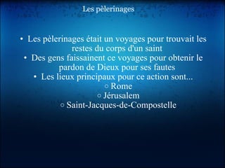Les pèlerinages Les pèlerinages était un voyages pour trouvait les restes du corps d'un saint Des gens faissainent ce voyages pour obtenir le pardon de Dieux pour ses fautes Les lieux principaux pour ce action sont... Rome Jérusalem Saint-Jacques-de-Compostelle 