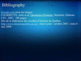 Bibliography Google.com  pour les images CHARRETTE, Julie et al.  Questions d’histoire , Montréal, Éditions CEC, 2007,  388 pages. Site de la fédération des sociétés d’histoire du Québec,  http://www.histoirequebec.qc.ca/ ,  mise à jour : octobre 2007, visite 6 mai 2008  