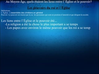Au Moyen-Âge, quels étaient les liens entre l`Église et le pouvoir? Les pouvoirs du roi et l`Église Définitions L`Église:   L'assemblée des chrétiens en général  Pouvoir: Le pouvoir est éxercé par la ou  les personnes qui sont en position d`àutorité et qui dirigent la société. Les liens entre l`Église et le pouvoir été...        -La religion a été la chose le plus important a se temps        - Les papes avez environ le même pouvoir que les roi a se temp     