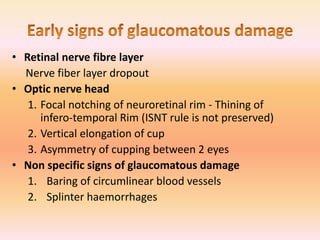 • Retinal nerve fibre layer
Nerve fiber layer dropout
• Optic nerve head
1. Focal notching of neuroretinal rim - Thining of
infero-temporal Rim (ISNT rule is not preserved)
2. Vertical elongation of cup
3. Asymmetry of cupping between 2 eyes
• Non specific signs of glaucomatous damage
1. Baring of circumlinear blood vessels
2. Splinter haemorrhages
 