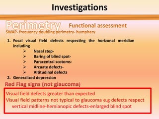 Investigations
1. Focal visual field defects respecting the horizonal meridian
including
 Nasal step-
 Baring of blind spot-
 Paracentral scotoms-
 Arcuate defects-
 Altitudinal defects
2. Generalized depression
Visual field defects greater than expected
Visual field patterns not typical to glaucoma e.g defects respect
vertical midline-hemianopic defects-enlarged blind spot
 