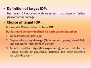 • Definition of target IOP:
The mean IOP obtained with treatment that prevents further
glaucomatous damage.
• Choice of target IOP:
It is usually 20% reduction of basal IOP
but it should be individualized for each patient based on
1. initial intraocular pressure
2. Degree of existing damage.(Optic nerve cupping, visual field
loss and nerve fiber layer thickness)
3. Patient condition: Age (life expectancy), other risk factors
(Family history of glaucoma, diabetes and arteriosclerotic
vascular diseases)
 