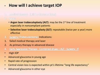 • How will I achieve target IOP
• Argon laser trabeculoplasty (ALT): may be the 1st line of treatment
especially in noncompliant patients
• Selective laser trabeculoplasty (SLT): repeatable (twice per a year) more
effective
Indications:
1. failed medical therapy and laser
2. As primary therapy in advanced disease
• High IOP
• Advanced glaucoma in young age
• Rapid rate of progression
• Central vision loss is expected within pt’s lifetime ”long life expectancy”
• Advanced glaucoma in other eye
 