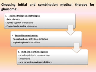 1. First line therapy (monotherapy):
- Beta blockers
- Alpha2- agonist brimonidine
- Prostaglandin analog latanoprost
2. Second line medications:
- Topical carbonic anhydrase inhibitors
- Alpha2- agonist brimonidine
3. Third and fourth line agents:
- pro-drug dipiverin - epinephrine
- pilocarpine
- oral carbonic anhydrase inhibitors
Choosing initial and combination medical therapy for
glaucoma:
 