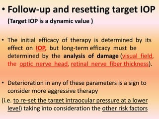 • Follow-up and resetting target IOP
(Target IOP is a dynamic value )
• The initial efficacy of therapy is determined by its
effect on IOP, but long-term efficacy must be
determined by the analysis of damage (visual field,
the optic nerve head, retinal nerve fiber thickness).
• Deterioration in any of these parameters is a sign to
consider more aggressive therapy
(i.e. to re-set the target intraocular pressure at a lower
level) taking into consideration the other risk factors
 