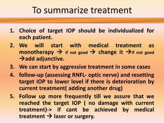 To summarize treatment
1. Choice of target IOP should be individualized for
each patient.
2. We will start with medical treatment as
monotherapy  if not good  change it if not good
add adjunctive.
3. We can start by aggressive treatment in some cases
4. follow-up (assessing RNFL- optic nerve) and resetting
target IOP to lower level if there is deterioration by
current treatment( adding another drug)
5. Follow up more frequently till we assure that we
reached the target IOP ( no damage with current
treatment)-> if cant be achieved by medical
treatment  laser or surgery.
 