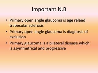 Important N.B
• Primary open angle glaucoma is age relaed
trabecular sclerosis
• Primary open angle glaucoma is diagnosis of
exclusion
• Primary glaucoma is a bilateral disease which
is asymmetrical and progressive
 