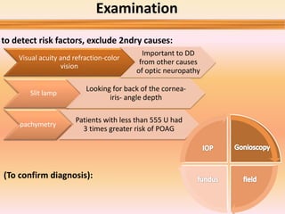 Examination
Visual acuity and refraction-color
vision
Important to DD
from other causes
of optic neuropathy
Slit lamp
Looking for back of the cornea-
iris- angle depth
pachymetry
Patients with less than 555 U had
3 times greater risk of POAG
(To confirm diagnosis):
to detect risk factors, exclude 2ndry causes:
 