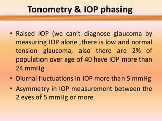 • Raised IOP (we can’t diagnose glaucoma by
measuring IOP alone ,there is low and normal
tension glaucoma, also there are 2% of
population over age of 40 have IOP more than
24 mmHg
• Diurnal fluctuations in IOP more than 5 mmHg
• Asymmetry in IOP measurement between the
2 eyes of 5 mmHg or more
Tonometry & IOP phasing
 