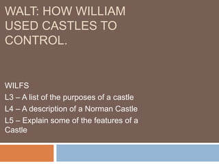WALT: HOW WILLIAM
USED CASTLES TO
CONTROL.

WILFS
L3 – A list of the purposes of a castle
L4 – A description of a Norman Castle
L5 – Explain some of the features of a
Castle

 