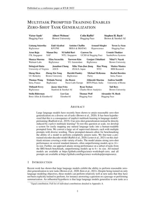 Published as a conference paper at ICLR 2022
MULTITASK PROMPTED TRAINING ENABLES
ZERO-SHOT TASK GENERALIZATION
Victor Sanh∗
Hugging Face
Albert Webson∗
Brown University
Colin Raffel∗
Hugging Face
Stephen H. Bach∗
Brown & Snorkel AI
Lintang Sutawika
BigScience
Zaid Alyafeai
KFUPM
Antoine Chaffin
IRISA & IMATAG
Arnaud Stiegler
Hyperscience
Teven Le Scao
Hugging Face
Arun Raja
I2
R, Singapore
Manan Dey
SAP
M Saiful Bari
NTU, Singapore
Canwen Xu
UCSD & Hugging Face
Urmish Thakker
SambaNova Systems
Shanya Sharma
Walmart Labs
Eliza Szczechla
BigScience
Taewoon Kim
VU Amsterdam
Gunjan Chhablani
BigScience
Nihal V. Nayak
Brown University
Debajyoti Datta
University of Virginia
Jonathan Chang
ASUS
Mike Tian-Jian Jiang
ZEALS, Japan
Han Wang
NYU
Matteo Manica
IBM Research
Sheng Shen
UC Berkeley
Zheng-Xin Yong
Brown University
Harshit Pandey
BigScience
Michael McKenna
Parity
Rachel Bawden
Inria, France
Thomas Wang
Inria, France
Trishala Neeraj
BigScience
Jos Rozen
Naver Labs Europe
Abheesht Sharma
BITS Pilani, India
Andrea Santilli
University of Rome
Thibault Fevry
BigScience
Jason Alan Fries
Stanford & Snorkel AI
Ryan Teehan
Charles River Analytics
Tali Bers
Brown University
Stella Biderman
Booz Allen & EleutherAI
Leo Gao
EleutherAI
Thomas Wolf
Hugging Face
Alexander M. Rush
Hugging Face
ABSTRACT
Large language models have recently been shown to attain reasonable zero-shot
generalization on a diverse set of tasks (Brown et al., 2020). It has been hypothe-
sized that this is a consequence of implicit multitask learning in language models’
pretraining (Radford et al., 2019). Can zero-shot generalization instead be directly
induced by explicit multitask learning? To test this question at scale, we develop
a system for easily mapping any natural language tasks into a human-readable
prompted form. We convert a large set of supervised datasets, each with multiple
prompts with diverse wording. These prompted datasets allow for benchmarking
the ability of a model to perform completely unseen tasks. We fine-tune a pre-
trained encoder-decoder model (Raffel et al., 2020; Lester et al., 2021) on this mul-
titask mixture covering a wide variety of tasks. The model attains strong zero-shot
performance on several standard datasets, often outperforming models up to 16×
its size. Further, our approach attains strong performance on a subset of tasks from
the BIG-bench benchmark, outperforming models up to 6× its size. All trained
models are available at https://github.com/bigscience-workshop/t-zero, and all
prompts are available at https://github.com/bigscience-workshop/promptsource.
1 INTRODUCTION
Recent work has shown that large language models exhibit the ability to perform reasonable zero-
shot generalization to new tasks (Brown et al., 2020; Kim et al., 2021). Despite being trained on only
language modeling objectives, these models can perform relatively well at new tasks that they have
not been explicitly trained to perform, for instance answering a question on a passage or performing
summarization. An influential hypothesis is that large language models generalize to new tasks as a
∗
Equal contribution. Full list of individual contributions detailed in Appendix A.
1
 