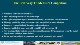 The Best Way To Measure Congestion
 What site and what intervention?
 Most days for patients are not clinic days.
 The right congestion signal from home is early, actionable, and responsive
 Therapy guided by home pressures > therapy guided by other changes
 Pressures respond to both diuretics and vasodilators.
 Pressure-guided strategy also addresses HF with preserved EF
 Any strategy that averts re-congestion should decrease HF progression to cardio-renal
impairment and right heart failure.
 Do we aim for optimal pressures or wait until something gets worse?
 