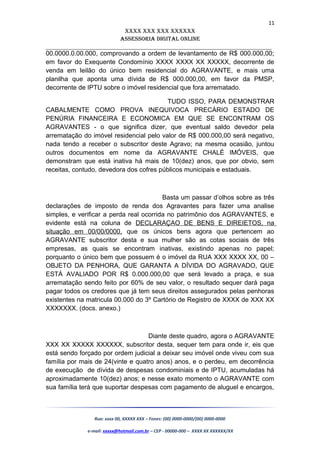 11
XXXX XXX XXX XXXXXX
AssessoriA DiGiTAL oNLiNe
______________________________________________________________________
00.0000.0.00.000, comprovando a ordem de levantamento de R$ 000.000,00;
em favor do Exequente Condomínio XXXX XXXX XX XXXXX, decorrente de
venda em leilão do único bem residencial do AGRAVANTE, e mais uma
planilha que aponta uma dívida de R$ 000.000,00, em favor da PMSP,
decorrente de IPTU sobre o imóvel residencial que fora arrematado.
TUDO ISSO, PARA DEMONSTRAR
CABALMENTE COMO PROVA INEQUIVOCA PRECÁRIO ESTADO DE
PENÚRIA FINANCEIRA E ECONOMICA EM QUE SE ENCONTRAM OS
AGRAVANTES - o que significa dizer, que eventual saldo devedor pela
arrematação do imóvel residencial pelo valor de R$ 000.000,00 será negativo,
nada tendo a receber o subscritor deste Agravo; na mesma ocasião, juntou
outros documentos em nome da AGRAVANTE CHALÉ IMÓVEIS, que
demonstram que está inativa há mais de 10(dez) anos, que por obvio, sem
receitas, contudo, devedora dos cofres públicos municipais e estaduais.
Basta um passar d’olhos sobre as três
declarações de imposto de renda dos Agravantes para fazer uma analise
simples, e verificar a perda real ocorrida no patrimônio dos AGRAVANTES, e
evidente está na coluna de DECLARAÇAO DE BENS E DIREIETOS, na
situação em 00/00/0000, que os únicos bens agora que pertencem ao
AGRAVANTE subscritor desta e sua mulher são as cotas sociais de três
empresas, as quais se encontram inativas, existindo apenas no papel;
porquanto o único bem que possuem é o imóvel da RUA XXX XXXX XX, 00 –
OBJETO DA PENHORA, QUE GARANTA A DÍVIDA DO AGRAVADO, QUE
ESTÁ AVALIADO POR R$ 0.000.000,00 que será levado a praça, e sua
arrematação sendo feito por 60% de seu valor, o resultado sequer dará paga
pagar todos os credores que já tem seus direitos assegurados pelas penhoras
existentes na matricula 00.000 do 3º Cartório de Registro de XXXX de XXX XX
XXXXXXX. (docs. anexo.)
Diante deste quadro, agora o AGRAVANTE
XXX XX XXXXX XXXXXX, subscritor desta, sequer tem para onde ir, eis que
está sendo forçado por ordem judicial a deixar seu imóvel onde viveu com sua
família por mais de 24(vinte e quatro anos) anos, e o perdeu, em decorrência
de execução de dívida de despesas condominiais e de IPTU, acumuladas há
aproximadamente 10(dez) anos; e nesse exato momento o AGRAVANTE com
sua família terá que suportar despesas com pagamento de aluguel e encargos,
Rua: xxxx 00, XXXXX XXX – Fones: (00) 0000-0000/(00) 0000-0000
e-mail: xxxxx@hotmail.com.br – CEP - 00000-000 – XXXX XX XXXXXX/XX
 