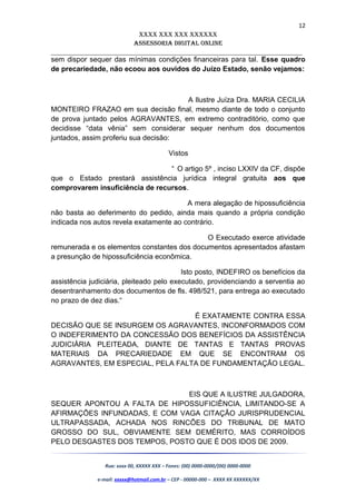 12
XXXX XXX XXX XXXXXX
AssessoriA DiGiTAL oNLiNe
______________________________________________________________________
sem dispor sequer das mínimas condições financeiras para tal. Esse quadro
de precariedade, não ecoou aos ouvidos do Juízo Estado, senão vejamos:
A Ilustre Juíza Dra. MARIA CECILIA
MONTEIRO FRAZAO em sua decisão final, mesmo diante de todo o conjunto
de prova juntado pelos AGRAVANTES, em extremo contraditório, como que
decidisse “data vênia” sem considerar sequer nenhum dos documentos
juntados, assim proferiu sua decisão:
Vistos
“ O artigo 5º , inciso LXXIV da CF, dispõe
que o Estado prestará assistência jurídica integral gratuita aos que
comprovarem insuficiência de recursos.
A mera alegação de hipossuficiência
não basta ao deferimento do pedido, ainda mais quando a própria condição
indicada nos autos revela exatamente ao contrário.
O Executado exerce atividade
remunerada e os elementos constantes dos documentos apresentados afastam
a presunção de hipossuficiência econômica.
Isto posto, INDEFIRO os benefícios da
assistência judiciária, pleiteado pelo executado, providenciando a serventia ao
desentranhamento dos documentos de fls. 498/521, para entrega ao executado
no prazo de dez dias.“
É EXATAMENTE CONTRA ESSA
DECISÃO QUE SE INSURGEM OS AGRAVANTES, INCONFORMADOS COM
O INDEFERIMENTO DA CONCESSÃO DOS BENEFÍCIOS DA ASSISTÊNCIA
JUDICIÁRIA PLEITEADA, DIANTE DE TANTAS E TANTAS PROVAS
MATERIAIS DA PRECARIEDADE EM QUE SE ENCONTRAM OS
AGRAVANTES, EM ESPECIAL, PELA FALTA DE FUNDAMENTAÇÃO LEGAL.
EIS QUE A ILUSTRE JULGADORA,
SEQUER APONTOU A FALTA DE HIPOSSUFICIÊNCIA, LIMITANDO-SE A
AFIRMAÇÕES INFUNDADAS, E COM VAGA CITAÇÃO JURISPRUDENCIAL
ULTRAPASSADA, ACHADA NOS RINCÕES DO TRIBUNAL DE MATO
GROSSO DO SUL, OBVIAMENTE SEM DEMÉRITO, MAS CORROÍDOS
PELO DESGASTES DOS TEMPOS, POSTO QUE É DOS IDOS DE 2009.
Rua: xxxx 00, XXXXX XXX – Fones: (00) 0000-0000/(00) 0000-0000
e-mail: xxxxx@hotmail.com.br – CEP - 00000-000 – XXXX XX XXXXXX/XX
 