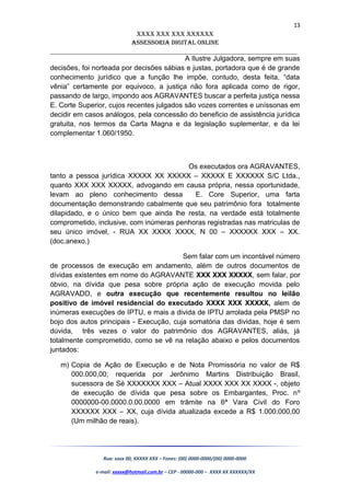 13
XXXX XXX XXX XXXXXX
AssessoriA DiGiTAL oNLiNe
______________________________________________________________________
A Ilustre Julgadora, sempre em suas
decisões, foi norteada por decisões sábias e justas, portadora que é de grande
conhecimento jurídico que a função lhe impõe, contudo, desta feita, “data
vênia” certamente por equivoco, a justiça não fora aplicada como de rigor,
passando de largo, impondo aos AGRAVANTES buscar a perfeita justiça nessa
E. Corte Superior, cujos recentes julgados são vozes correntes e uníssonas em
decidir em casos análogos, pela concessão do beneficio de assistência jurídica
gratuita, nos termos da Carta Magna e da legislação suplementar, e da lei
complementar 1.060/1950.
Os executados ora AGRAVANTES,
tanto a pessoa jurídica XXXXX XX XXXXX – XXXXX E XXXXXX S/C Ltda.,
quanto XXX XXX XXXXX, advogando em causa própria, nessa oportunidade,
levam ao pleno conhecimento dessa E. Core Superior, uma farta
documentação demonstrando cabalmente que seu patrimônio fora totalmente
dilapidado, e o único bem que ainda lhe resta, na verdade está totalmente
comprometido, inclusive, com inúmeras penhoras registradas nas matriculas de
seu único imóvel, - RUA XX XXXX XXXX, N 00 – XXXXXX XXX – XX.
(doc.anexo.)
Sem falar com um incontável número
de processos de execução em andamento, além de outros documentos de
dívidas existentes em nome do AGRAVANTE XXX XXX XXXXX, sem falar, por
óbvio, na dívida que pesa sobre própria ação de execução movida pelo
AGRAVADO, e outra execução que recentemente resultou no leilão
positivo de imóvel residencial do executado XXXX XXX XXXXX, alem de
inúmeras execuções de IPTU, e mais a divida de IPTU arrolada pela PMSP no
bojo dos autos principais - Execução, cuja somatória das dividas, hoje é sem
dúvida, três vezes o valor do patrimônio dos AGRAVANTES, aliás, já
totalmente comprometido, como se vê na relação abaixo e pelos documentos
juntados:
m) Copia de Ação de Execução e de Nota Promissória no valor de R$
000.000,00; requerida por Jerônimo Martins Distribuição Brasil,
sucessora de Sé XXXXXXX XXX – Atual XXXX XXX XX XXXX -, objeto
de execução de dívida que pesa sobre os Embargantes, Proc. nº
0000000-00.0000.0.00.0000 em trâmite na 6ª Vara Civil do Foro
XXXXXX XXX – XX, cuja dívida atualizada excede a R$ 1.000.000,00
(Um milhão de reais).
Rua: xxxx 00, XXXXX XXX – Fones: (00) 0000-0000/(00) 0000-0000
e-mail: xxxxx@hotmail.com.br – CEP - 00000-000 – XXXX XX XXXXXX/XX
 