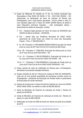 14
XXXX XXX XXX XXXXXX
AssessoriA DiGiTAL oNLiNe
______________________________________________________________________
n) Copia de Matricula Nº 00.000 do 3º RI, do imóvel comercial dos
Executados à Rua XXXX XX XXXX, nº 00 – XXX XXX XXXXX – XX,
relacionado na declaração de bens de Imposto de Renda dos
Embargantes, sob o qual pesam gravames; 01(um) aresto e mais (1)
uma hipoteca legal com a Caixa de XXXX XXXXX Banco do Brasil e
mais 04(quatro) penhoras forçadas, - vide averbações abaixo -
decorrentes de ações de execução, a saber:
7. R.3 - Hipoteca legal gravada em favor da Caixa de XXXXXXX dos
XXXXX do Banco do Brasil – XXXXXXX.
8. R.5 – Aresto feito por Prefeitura Municipal de XXXX XXXX,
decorrente de dívida fiscal, por ordem do Juízo das Execuções
Fiscais – Proc. nº 000.000.0/00- 0.
9. Av. 06- Processo nº 000.000000.000000-0/0000 Execução de divida
junto ao Juízo da 26ª Vara Civil do Foro Central de São Paulo,
10.Av. 08 - Processo nº 0000-0/00, Execução de divida junto ao Juízo
da 3ª Vara Civil do XXX XXX XXXX – XX.
11.Av. 10 – Processo nº 000.00.0000000-0, Execução de dívida jun to
ao Juízo da 6ª Vara Civil do foro XXXX XX XXXXX – XX.
12.Av. 11 – Processo nº 000.00000000-0, Execução de dívida junto ao
Juízo da 6ª Vara Civil do Foro XXXX XXXX XXXXXXX – XX.
o) Copia recente de carta de notificação do Serasa para o Embargante,
denotando sua precária situação financeira.
p) Copias extraída do site do Tribunal de Justiça de XXX XX XXXXXXXX,
onde ser vê uma grande quantidade de processos movidos contra os
Embargantes - processos de Execução de dívidas fiscais e particulares
de Execuções de varias naturezas.
q) Extrato de dívida junto a Caixa Econômica Federal em nome de XXXXX
XXXX XXXX XXXX, em aberto no valor de R$ 000.000,00
r) Carta do Ministério da Fazendo de cobrança de dívida I. Renda em
aberto de 00.000,00
s) Carta do Ministério da Fazenda de cobrança de dívida de I. Renda em
aberto no valor de R$ 0.000,00
t) Notificação de dívida de OAB de divida em aberto de parte da anuidade
de 2013
Rua: xxxx 00, XXXXX XXX – Fones: (00) 0000-0000/(00) 0000-0000
e-mail: xxxxx@hotmail.com.br – CEP - 00000-000 – XXXX XX XXXXXX/XX
 