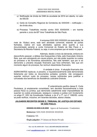 15
XXXX XXX XXX XXXXXX
AssessoriA DiGiTAL oNLiNe
______________________________________________________________________
u) Notificação de dívida da OAB da anuidade de 2014 em aberta, no valor
de 000,00
v) Carta do Conselho Regional de Corretores de XXXXXX – notificação –
de dívida ativa.
w) Processo Trabalhista movida contra XXX XXXXXXX – em tramite
perante o Juízo da 60ª Vara Trabalhista de São Paulo.
A empresa XXX XXX XXXXXX ora executada, há
mais de 10(dez) anos, está sem atividade comercial, estando de portas
fechadas, inativa em suas atividades; apenas ativa quanto a sua
documentação perante a Junta Comercial do Estado de São Paulo e a
Secretaria da Receita Federal, ou seja, é uma empresa que só existe no papel.
Ademais, desde o inicio da demanda, embora em
desconforto pessoal, a defesa dos Exequentes é feita, pelo Executado Antonio
Reis, que vem advogando em causa própria, por não poder suportar os custos
do processo e de honorários advocatícios, fato este também, que por si só
demonstra a precária situação financeira que hora enfrentam, fato que em
momento algum do processo, fez nenhum desembolso financeiro.
A verdade é única. A situação financeira dos
AGRAVANTES repita-se, é precária, e inquestionavelmente está demonstrada
fartamente por todos os documentos juntados; portanto, não conseguem
suportar nenhum custo do processo, razoes suficientes para justificar a
concessão dos benefícios de Assistência Judiciária Gratuita.
É entendimento pacifico dessa E. Corte
Paulistana, já amplamente consolidado, tem decidido favoravelmente a toda
pessoa física ou jurídica, que demonstre cabalmente estar impossibilitada de
suportar os custos processuais, assegura o acesso a justiça com fundamento
no artigo 5º, XXV da Constituição Federal, e do 4º e 7º, Lei nº 1060/50, como
se pode verificar, inclusive, em recentes decisões, abaixo citadas.
JULGADOS RECENTES DESSE E. TRIBUNAL DE JUSTIÇA DO ESTADO
DE SÃO PAULO.
0000000-00.0000.0.00.0000 Agravo de Instrumento / Condomínio
Relator(a): XXX XXX XXXXXX XXXXXX
Comarca: XX
Órgão julgador: 3ª Câmara de Direito Privado
Rua: xxxx 00, XXXXX XXX – Fones: (00) 0000-0000/(00) 0000-0000
e-mail: xxxxx@hotmail.com.br – CEP - 00000-000 – XXXX XX XXXXXX/XX
 