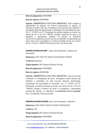16
XXXX XXX XXX XXXXXX
AssessoriA DiGiTAL oNLiNe
______________________________________________________________________
Data do julgamento: 00/00/0000
Data de registro: 00/00/0000
Ementa: ASSISTÊNCIA JUDICIÁRIA GRATUITA. Ação visando ao
arbitramento de alugueis em imóveis pertencentes ao genitor, já
falecido, do autor e dos réus. Insurgência contra decisão que indeferiu a
gratuidade. Reforma determinada. Constatação da necessidade do autor.
Art. 5º, LXXIV, da CF. Declaração de pobreza juntada na inicial, nos
termos do art. 4º da Lei 1.060/50, somada à natureza da causa e às
alegações e documentos juntados. Na dúvida, os benefícios
da assistência judiciária gratuita devem ser deferidos. Incapacidade que
pode cessar com a procedência, ao final, do pedido inicial, nos termos
do art. 12 da Lei 1.060/50. Recurso provido, com observação.
0000000-00.0000.0.00.0000 Agravo de Instrumento / Espécies de
Sociedades
Relator(a): XXX XXX XX XXXX XXXXXXXX XXXXX
Comarca: Panorama
Órgão julgador: 00ª Câmara de Direito Privado
Data do julgamento: 00/00/0000
Data de registro: 00/00/0000
Ementa: ASSISTÊNCIA JUDICIÁRIA GRATUITA. Ação de rescisão
contratual c/c reintegração de posse. Insurgência contra decisão que
indeferiu a gratuidade em sede recursal. Reforma determinada.
Constatação da necessidade do recorrente. Art. 5º, LXXIV, da CF.
Declaração de pobreza juntada na inicial, nos termos do art. 4º da Lei
1.060/50, somada à natureza da causa e às alegações e documentos
juntados.Na dúvida, os benefícios da assistência judiciária gratuita
deve ser deferidos. Recurso provido.
00000000-00.0000.0.00.0000 Agravo de Instrumento / Bancários
Relator(a): XXX XXXX XXXX XXXXX XXXXXXXX
Comarca: XX
Órgão julgador: 00ª Câmara de Direito Privado
Data do julgamento: 00/00/0000
Rua: xxxx 00, XXXXX XXX – Fones: (00) 0000-0000/(00) 0000-0000
e-mail: xxxxx@hotmail.com.br – CEP - 00000-000 – XXXX XX XXXXXX/XX
 