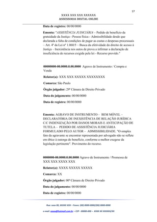 17
XXXX XXX XXX XXXXXX
AssessoriA DiGiTAL oNLiNe
______________________________________________________________________
Data de registro: 00/00/0000
Ementa: "ASSISTÊNCIA JUDICIÁRIA – Pedido de benefício da
gratuidade da Justiça - Pessoa física - Admissibilidade desde que
declarada a falta de condições de pagar as custas e despesas processuais
– Art. 4º da Lei nº 1.060/5 – Busca da efetividade do direito de acesso à
Justiça – Inexistência nos autos de prova a infirmar a declaração de
insuficiência de recursos exigida pela lei - Recurso provido."
00000000-00.0000.0.00.0000 Agravo de Instrumento / Compra e
Venda
Relator(a): XXX XXX XXXXX XXXXXXXX
Comarca: São Paulo
Órgão julgador: 29ª Câmara de Direito Privado
Data do julgamento: 00/00/0000
Data de registro: 00/00/0000
Ementa: AGRAVO DE INSTRUMENTO – BEM MÓVEL –
DECLARATÓRIA DE INEXISTÊNCIA DE RELAÇÃO JURÍDICA
C/C INDENIZAÇÃO POR DANOS MORAIS E ANTECIPAÇÃO DE
TUTELA – PEDIDO DE ASSISTÊNCIA JUDICIÁRIA
FORMULADO PELO AUTOR – ADMISSIBILIDADE. "O simples
fato da agravante se encontrar representada por advogado não se reflete
em óbice à outorga do benefício, conforme a melhor exegese da
legislação pertinente". Provimento do recurso.
0000000-00.0000.0.00.0000 Agravo de Instrumento / Promessa de
XXX XXX XXXX XXX
Relator(a): XXXX XXXXX XXXXX
Comarca: XX
Órgão julgador: 00ª Câmara de Direito Privado
Data do julgamento: 00/00/0000
Data de registro: 00/00/0000
Rua: xxxx 00, XXXXX XXX – Fones: (00) 0000-0000/(00) 0000-0000
e-mail: xxxxx@hotmail.com.br – CEP - 00000-000 – XXXX XX XXXXXX/XX
 