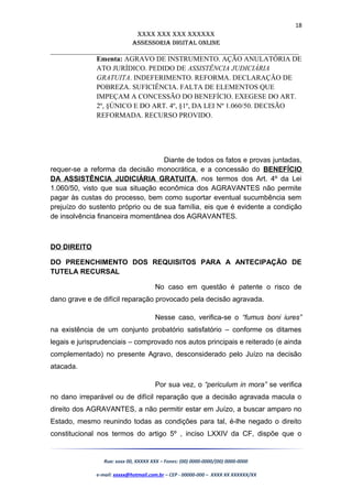 18
XXXX XXX XXX XXXXXX
AssessoriA DiGiTAL oNLiNe
______________________________________________________________________
Ementa: AGRAVO DE INSTRUMENTO. AÇÃO ANULATÓRIA DE
ATO JURÍDICO. PEDIDO DE ASSISTÊNCIA JUDICIÁRIA
GRATUITA. INDEFERIMENTO. REFORMA. DECLARAÇÃO DE
POBREZA. SUFICIÊNCIA. FALTA DE ELEMENTOS QUE
IMPEÇAM A CONCESSÃO DO BENEFÍCIO. EXEGESE DO ART.
2º, §ÚNICO E DO ART. 4º, §1º, DA LEI Nº 1.060/50. DECISÃO
REFORMADA. RECURSO PROVIDO.
Diante de todos os fatos e provas juntadas,
requer-se a reforma da decisão monocrática, e a concessão do BENEFÍCIO
DA ASSISTÊNCIA JUDICIÁRIA GRATUITA, nos termos dos Art. 4º da Lei
1.060/50, visto que sua situação econômica dos AGRAVANTES não permite
pagar às custas do processo, bem como suportar eventual sucumbência sem
prejuízo do sustento próprio ou de sua família, eis que é evidente a condição
de insolvência financeira momentânea dos AGRAVANTES.
DO DIREITO
DO PREENCHIMENTO DOS REQUISITOS PARA A ANTECIPAÇÃO DE
TUTELA RECURSAL
No caso em questão é patente o risco de
dano grave e de difícil reparação provocado pela decisão agravada.
Nesse caso, verifica-se o “fumus boni iures”
na existência de um conjunto probatório satisfatório – conforme os ditames
legais e jurisprudenciais – comprovado nos autos principais e reiterado (e ainda
complementado) no presente Agravo, desconsiderado pelo Juízo na decisão
atacada.
Por sua vez, o “periculum in mora” se verifica
no dano irreparável ou de difícil reparação que a decisão agravada macula o
direito dos AGRAVANTES, a não permitir estar em Juízo, a buscar amparo no
Estado, mesmo reunindo todas as condições para tal, é-lhe negado o direito
constitucional nos termos do artigo 5º , inciso LXXIV da CF, dispõe que o
Rua: xxxx 00, XXXXX XXX – Fones: (00) 0000-0000/(00) 0000-0000
e-mail: xxxxx@hotmail.com.br – CEP - 00000-000 – XXXX XX XXXXXX/XX
 