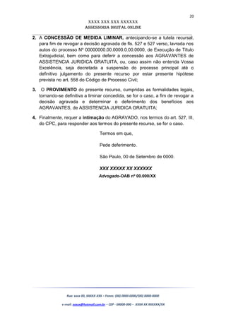 20
XXXX XXX XXX XXXXXX
AssessoriA DiGiTAL oNLiNe
______________________________________________________________________
2. A CONCESSÃO DE MEDIDA LIMINAR, antecipando-se a tutela recursal,
para fim de revogar a decisão agravada de fls. 527 e 527 verso, lavrada nos
autos do processo Nº 00000000.00.0000.0.00.0000, de Execução de Título
Extrajudicial, bem como para deferir a concessão aos AGRAVANTES de
ASSISTENCIA JURIDICA GRATUITA, ou, caso assim não entenda Vossa
Excelência, seja decretada a suspensão do processo principal até o
definitivo julgamento do presente recurso por estar presente hipótese
prevista no art. 558 do Código de Processo Civil;
3. O PROVIMENTO do presente recurso, cumpridas as formalidades legais,
tornando-se definitiva a liminar concedida, se for o caso, a fim de revogar a
decisão agravada e determinar o deferimento dos benefícios aos
AGRAVANTES, de ASSISTENCIA JURIDICA GRATUITA;
4. Finalmente, requer a intimação do AGRAVADO, nos termos do art. 527, III,
do CPC, para responder aos termos do presente recurso, se for o caso.
Termos em que,
Pede deferimento.
São Paulo, 00 de Setembro de 0000.
XXX XXXXX XX XXXXXX
Advogado-OAB nº 00.000/XX
Rua: xxxx 00, XXXXX XXX – Fones: (00) 0000-0000/(00) 0000-0000
e-mail: xxxxx@hotmail.com.br – CEP - 00000-000 – XXXX XX XXXXXX/XX
 